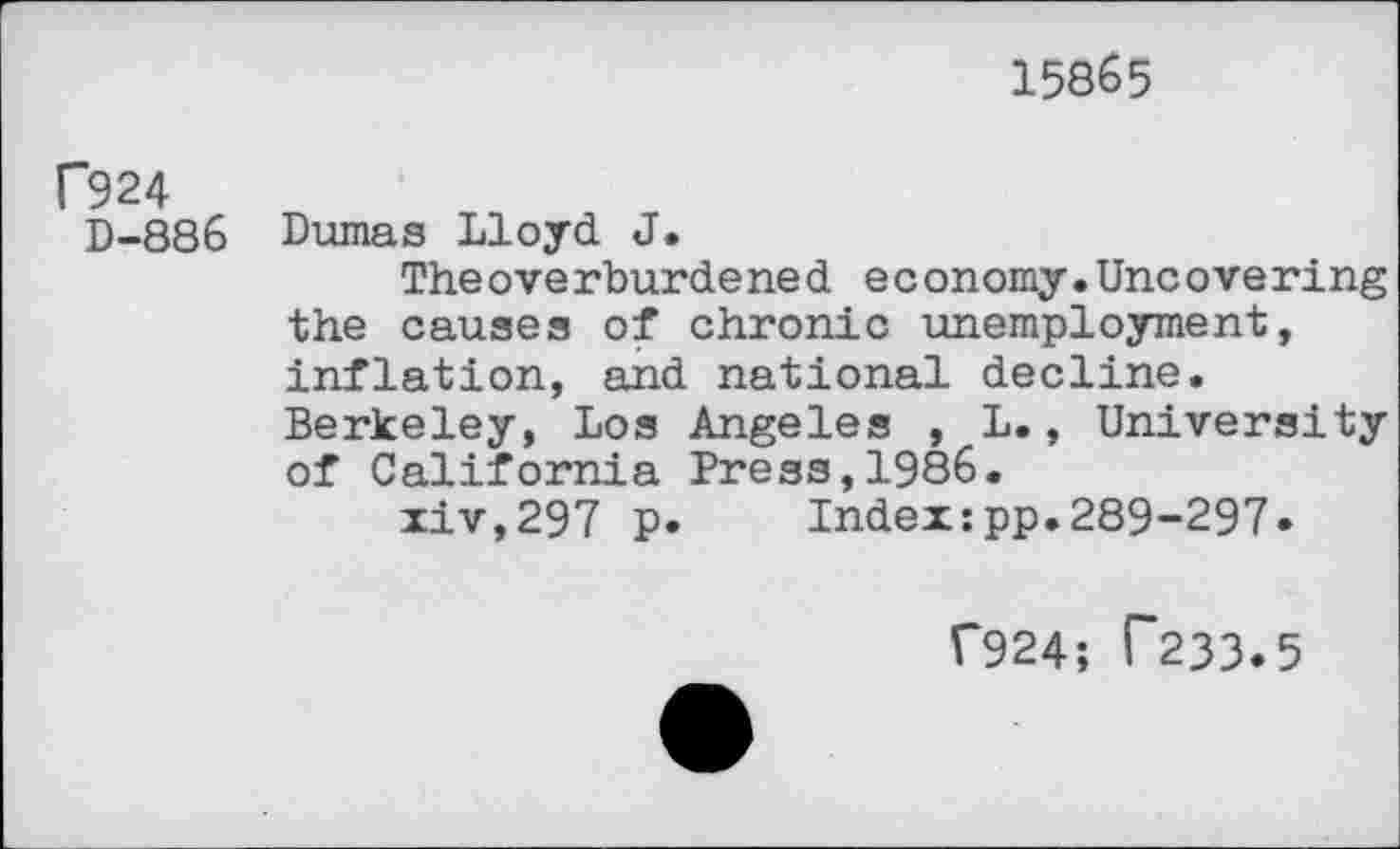 ﻿15865
f924
D-886 Dumas Lloyd J.
The overburdene d e c onomy.Uncovering the causes of chronic unemployment, inflation, and national decline. Berkeley, Los Angeles , L., University of California Press,1986.
xiv,297 p. Index:pp.289-297»
f924; T233.5